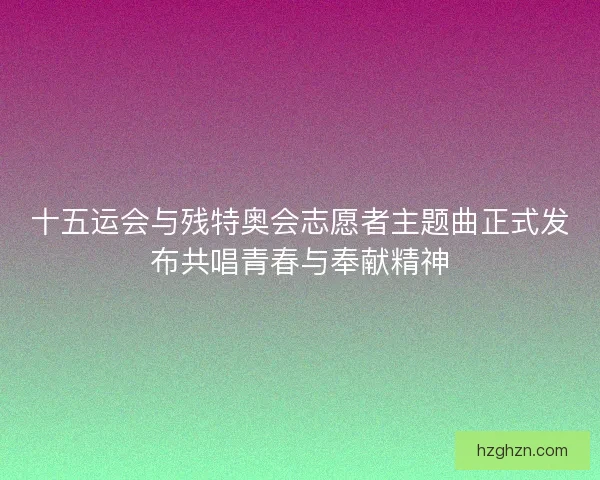 十五运会与残特奥会志愿者主题曲正式发布共唱青春与奉献精神