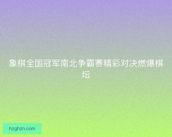 象棋全国冠军南北争霸赛精彩对决燃爆棋坛