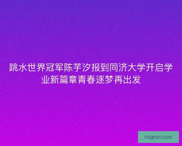 跳水世界冠军陈芋汐报到同济大学开启学业新篇章青春逐梦再出发