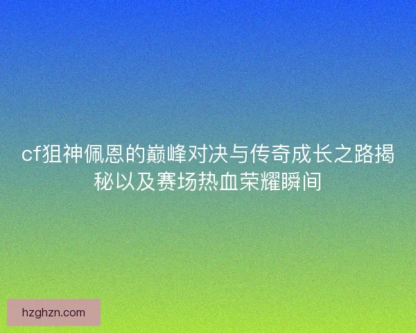 cf狙神佩恩的巅峰对决与传奇成长之路揭秘以及赛场热血荣耀瞬间