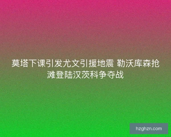 莫塔下课引发尤文引援地震 勒沃库森抢滩登陆汉茨科争夺战