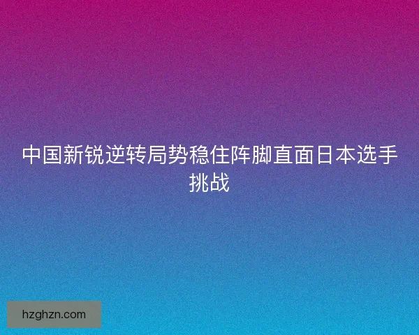 中国新锐逆转局势稳住阵脚直面日本选手挑战