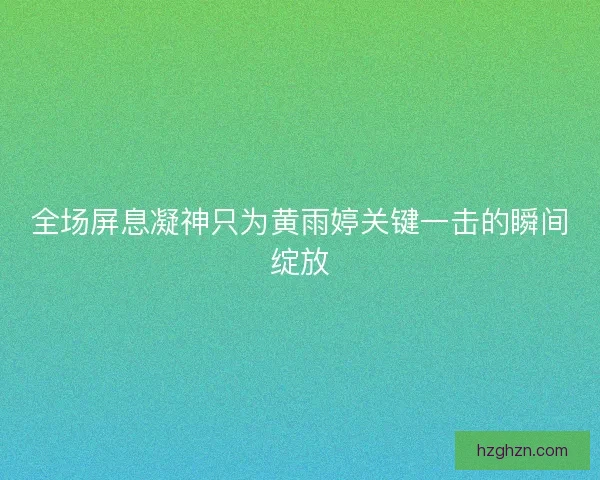 全场屏息凝神只为黄雨婷关键一击的瞬间绽放